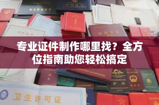 江西专业证件制作哪里找？全方位指南助您轻松搞定