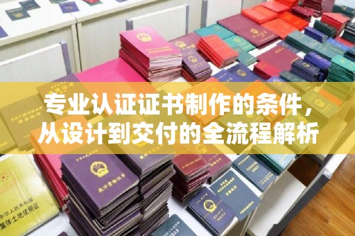 江西专业认证证书制作的条件，从设计到交付的全流程解析